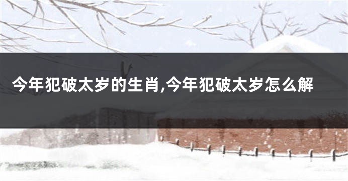 今年犯破太岁的生肖,今年犯破太岁怎么解