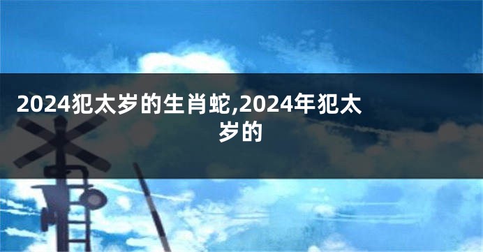 2024犯太岁的生肖蛇,2024年犯太岁的