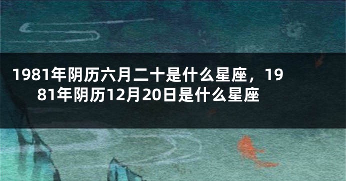 1981年阴历六月二十是什么星座，1981年阴历12月20日是什么星座