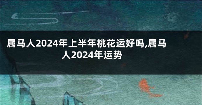 属马人2024年上半年桃花运好吗,属马人2024年运势