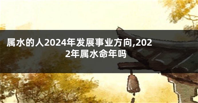 属水的人2024年发展事业方向,2022年属水命年吗