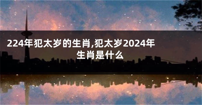 224年犯太岁的生肖,犯太岁2024年生肖是什么