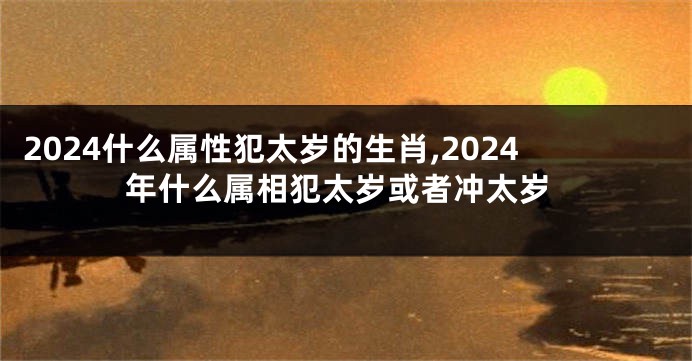 2024什么属性犯太岁的生肖,2024年什么属相犯太岁或者冲太岁