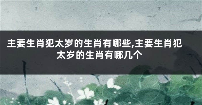 主要生肖犯太岁的生肖有哪些,主要生肖犯太岁的生肖有哪几个