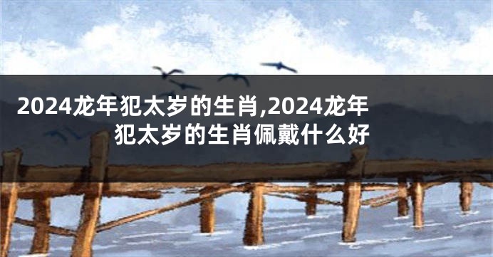 2024龙年犯太岁的生肖,2024龙年犯太岁的生肖佩戴什么好