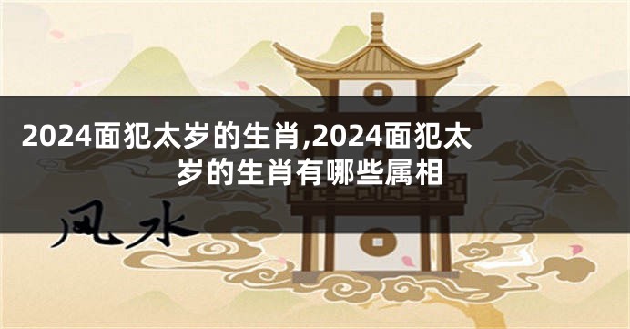 2024面犯太岁的生肖,2024面犯太岁的生肖有哪些属相