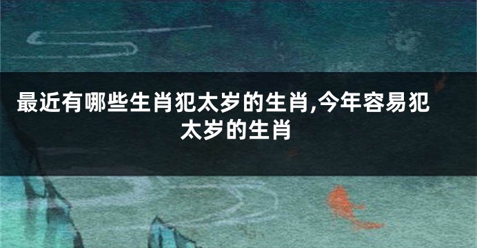 最近有哪些生肖犯太岁的生肖,今年容易犯太岁的生肖