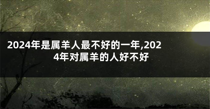 2024年是属羊人最不好的一年,2024年对属羊的人好不好