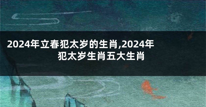 2024年立春犯太岁的生肖,2024年犯太岁生肖五大生肖