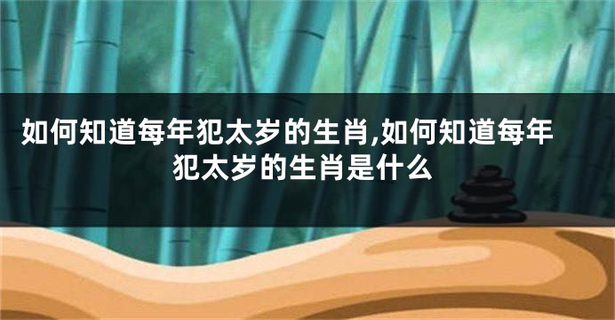 如何知道每年犯太岁的生肖,如何知道每年犯太岁的生肖是什么