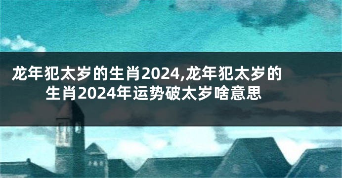 龙年犯太岁的生肖2024,龙年犯太岁的生肖2024年运势破太岁啥意思