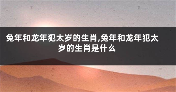 兔年和龙年犯太岁的生肖,兔年和龙年犯太岁的生肖是什么