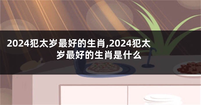 2024犯太岁最好的生肖,2024犯太岁最好的生肖是什么