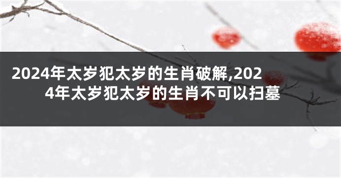 2024年太岁犯太岁的生肖破解,2024年太岁犯太岁的生肖不可以扫墓