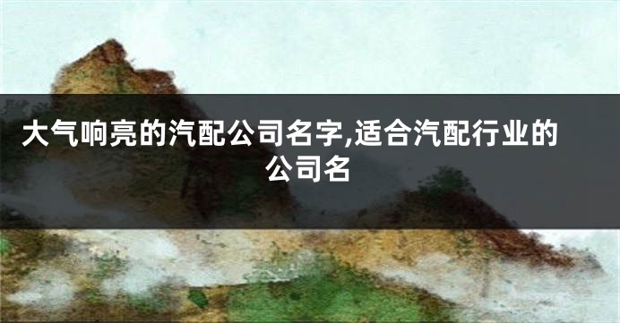 大气响亮的汽配公司名字,适合汽配行业的公司名