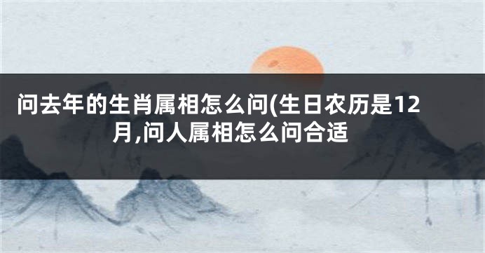 问去年的生肖属相怎么问(生日农历是12月,问人属相怎么问合适