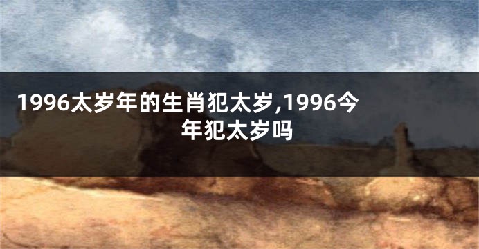 1996太岁年的生肖犯太岁,1996今年犯太岁吗