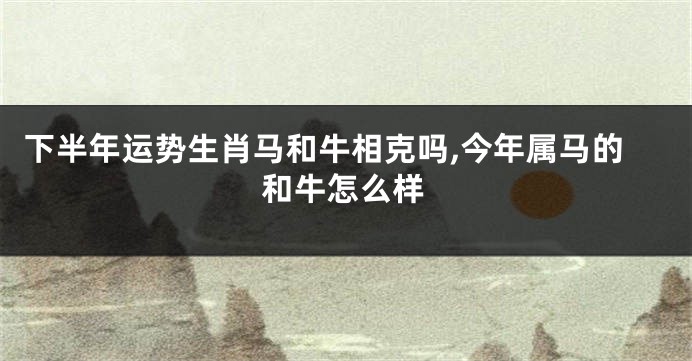 下半年运势生肖马和牛相克吗,今年属马的和牛怎么样