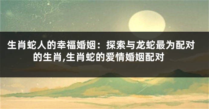 生肖蛇人的幸福婚姻：探索与龙蛇最为配对的生肖,生肖蛇的爱情婚姻配对