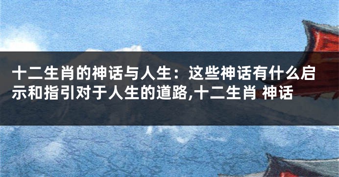 十二生肖的神话与人生：这些神话有什么启示和指引对于人生的道路,十二生肖 神话