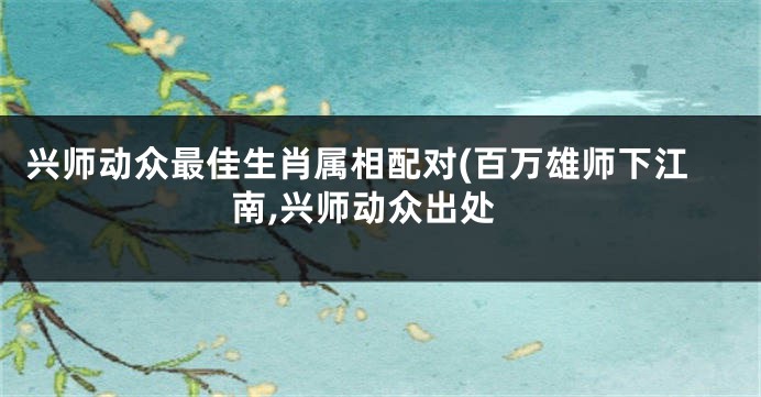 兴师动众最佳生肖属相配对(百万雄师下江南,兴师动众出处