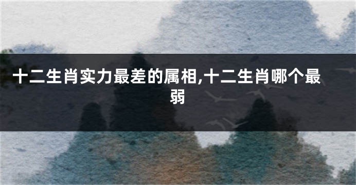 十二生肖实力最差的属相,十二生肖哪个最弱