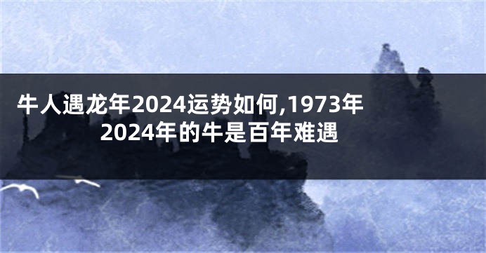 牛人遇龙年2024运势如何,1973年2024年的牛是百年难遇