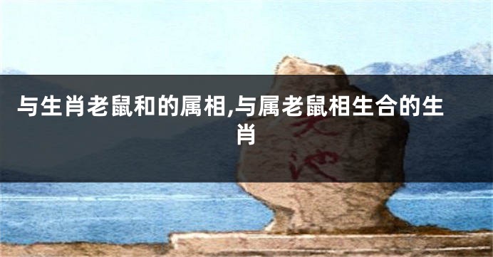 与生肖老鼠和的属相,与属老鼠相生合的生肖