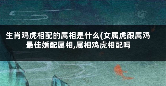 生肖鸡虎相配的属相是什么(女属虎跟属鸡最佳婚配属相,属相鸡虎相配吗