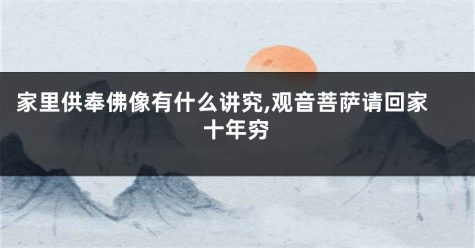 家里供奉佛像有什么讲究,观音菩萨请回家十年穷