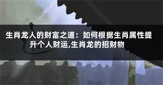 生肖龙人的财富之道：如何根据生肖属性提升个人财运,生肖龙的招财物