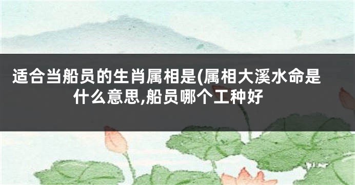 适合当船员的生肖属相是(属相大溪水命是什么意思,船员哪个工种好