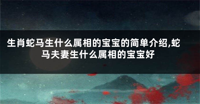 生肖蛇马生什么属相的宝宝的简单介绍,蛇马夫妻生什么属相的宝宝好