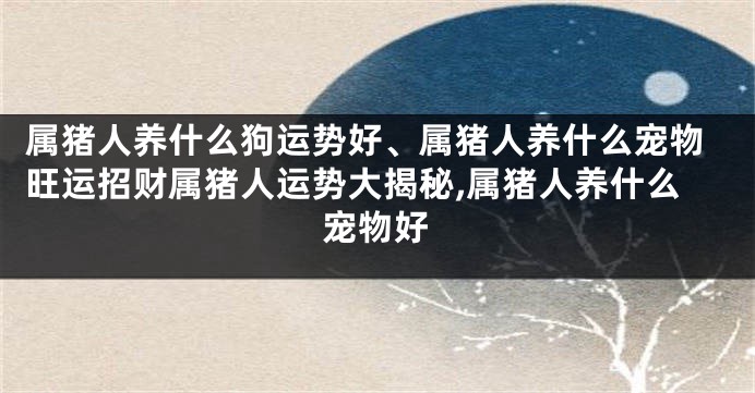 属猪人养什么狗运势好、属猪人养什么宠物旺运招财属猪人运势大揭秘,属猪人养什么宠物好