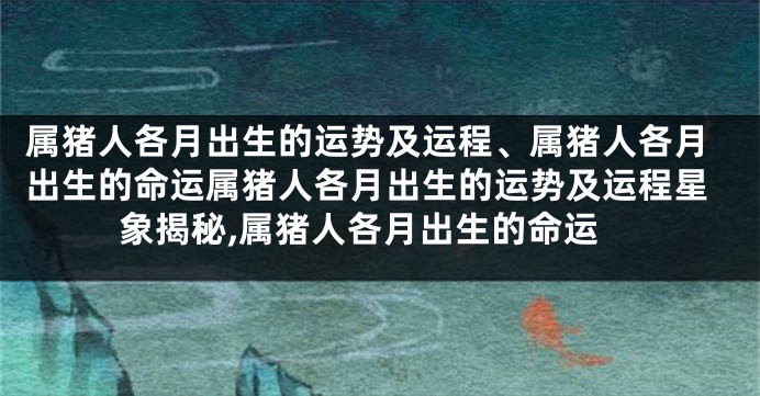 属猪人各月出生的运势及运程、属猪人各月出生的命运属猪人各月出生的运势及运程星象揭秘,属猪人各月出生的命运