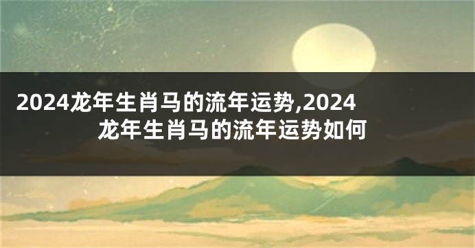 2024龙年生肖马的流年运势,2024龙年生肖马的流年运势如何