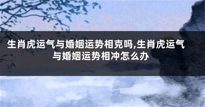 生肖虎运气与婚姻运势相克吗,生肖虎运气与婚姻运势相冲怎么办