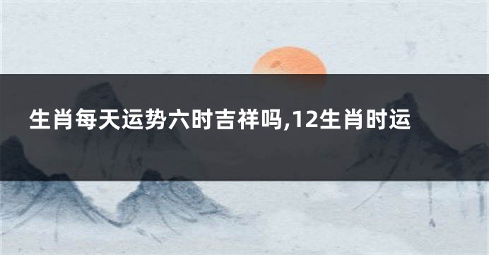 生肖每天运势六时吉祥吗,12生肖时运