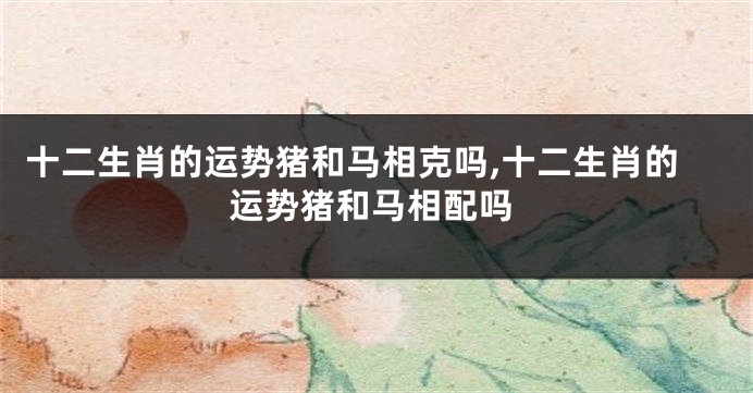 十二生肖的运势猪和马相克吗,十二生肖的运势猪和马相配吗