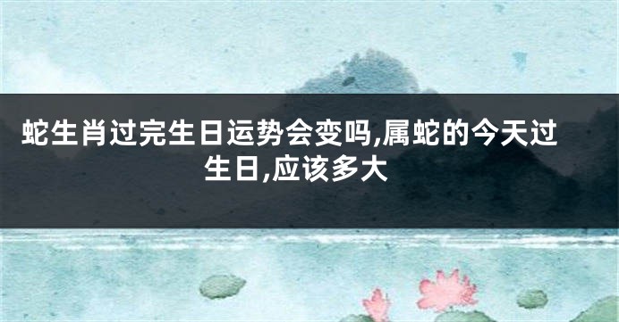 蛇生肖过完生日运势会变吗,属蛇的今天过生日,应该多大