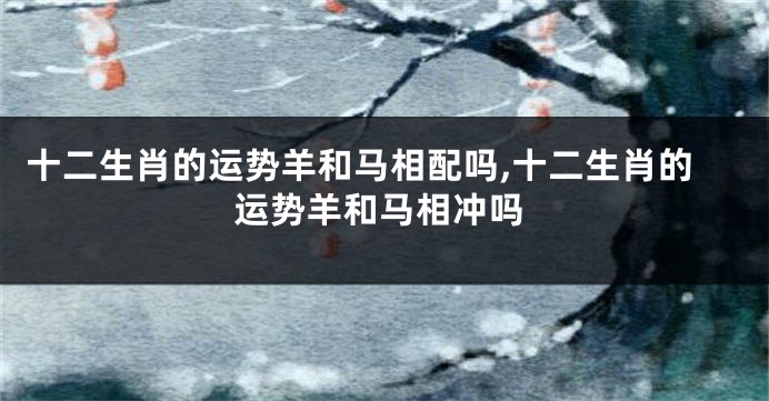 十二生肖的运势羊和马相配吗,十二生肖的运势羊和马相冲吗