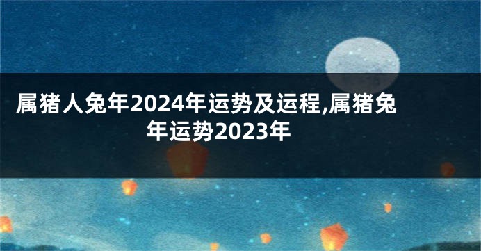 属猪人兔年2024年运势及运程,属猪兔年运势2023年