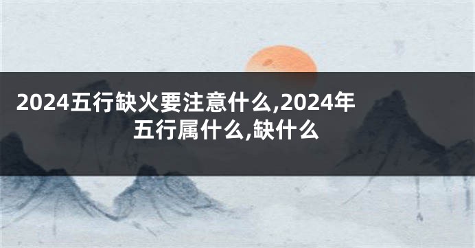 2024五行缺火要注意什么,2024年五行属什么,缺什么