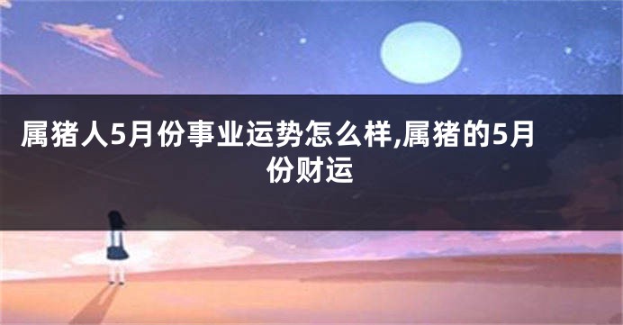 属猪人5月份事业运势怎么样,属猪的5月份财运