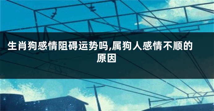 生肖狗感情阻碍运势吗,属狗人感情不顺的原因