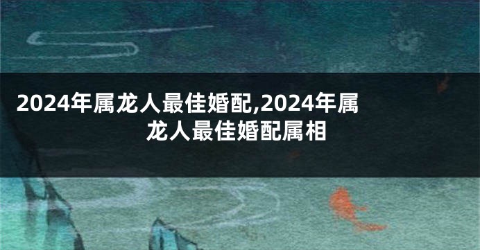 2024年属龙人最佳婚配,2024年属龙人最佳婚配属相