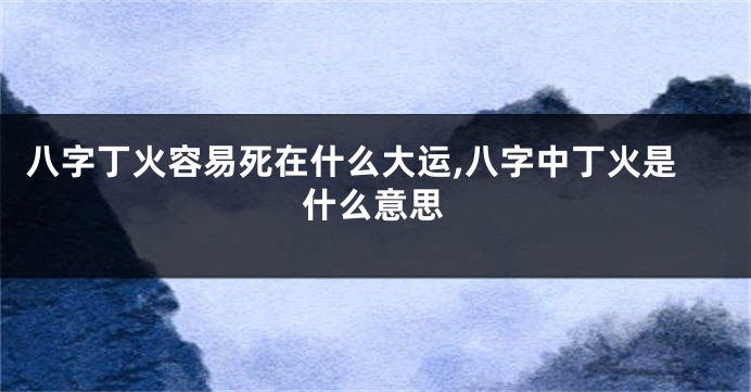 八字丁火容易死在什么大运,八字中丁火是什么意思