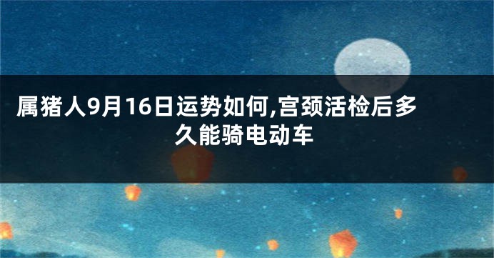 属猪人9月16日运势如何,宫颈活检后多久能骑电动车