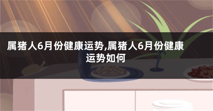 属猪人6月份健康运势,属猪人6月份健康运势如何