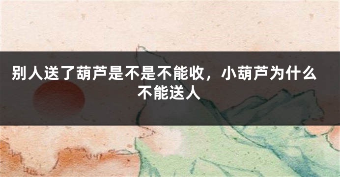 别人送了葫芦是不是不能收，小葫芦为什么不能送人